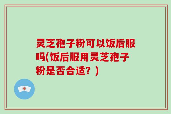 灵芝孢子粉可以饭后服吗(饭后服用灵芝孢子粉是否合适?) 灵芝孢子粉可以饭后服吗(饭后服用灵芝孢子粉是否合适?)