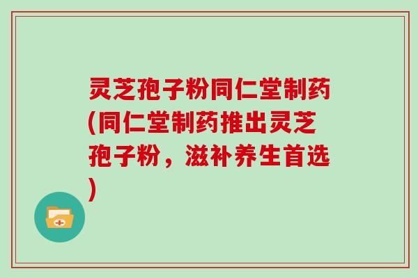 灵芝孢子粉同仁堂制药(同仁堂制药推出灵芝孢子粉,滋补养生首选) 灵芝孢子粉同仁堂制药(同仁堂制药推出灵芝孢子粉,滋补养生首选)