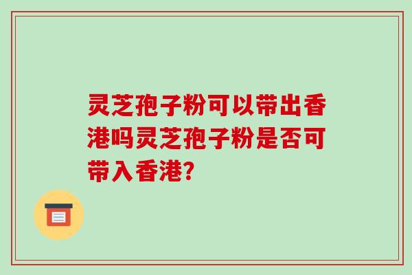 灵芝孢子粉可以带出香港吗灵芝孢子粉是否可带入香港? 灵芝孢子粉可以带出香港吗灵芝孢子粉是否可带入香港?