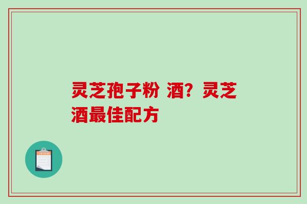 灵芝孢子粉 酒?灵芝酒佳配方 灵芝孢子粉 酒?灵芝酒佳配方