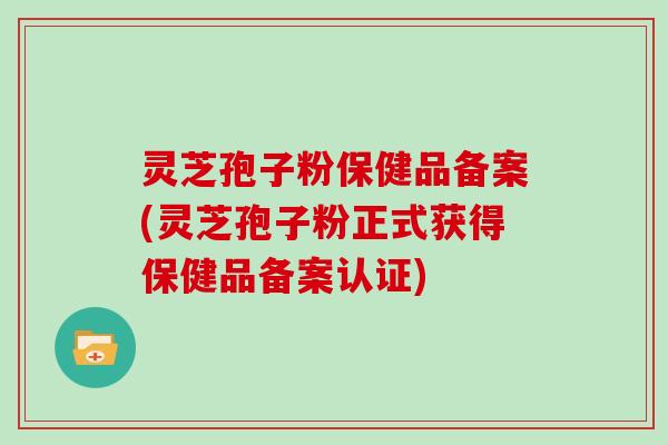 灵芝孢子粉保健品备案(灵芝孢子粉正式获得保健品备案认证)