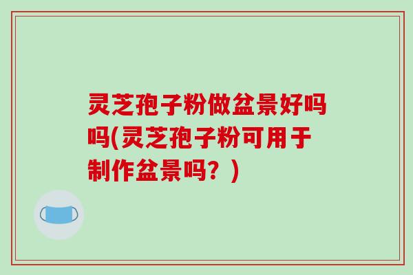 灵芝孢子粉做盆景好吗吗(灵芝孢子粉可用于制作盆景吗?) 灵芝孢子粉做盆景好吗吗(灵芝孢子粉可用于制作盆景吗?)