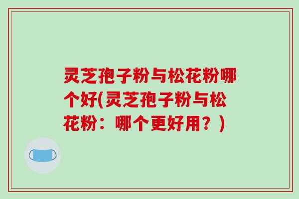 灵芝孢子粉与松花粉哪个好(灵芝孢子粉与松花粉：哪个更好用？)