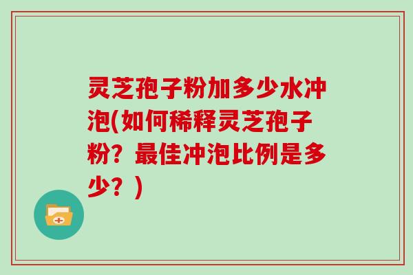 灵芝孢子粉加多少水冲泡(如何稀释灵芝孢子粉?佳冲泡比例是多少?) 灵芝孢子粉加多少水冲泡(如何稀释灵芝孢子粉?佳冲泡比例是多少?)