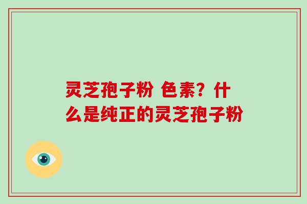 灵芝孢子粉 色素？什么是纯正的灵芝孢子粉