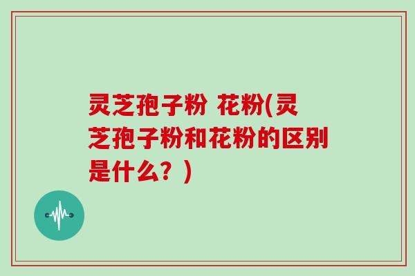 灵芝孢子粉 花粉(灵芝孢子粉和花粉的区别是什么？)