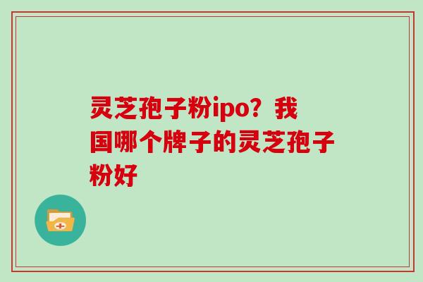 灵芝孢子粉ipo？我国哪个牌子的灵芝孢子粉好