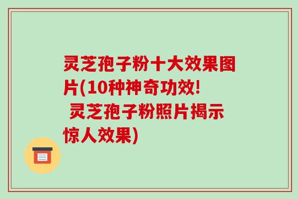 灵芝孢子粉十大效果图片(10种神奇功效! 灵芝孢子粉照片揭示惊人效果)