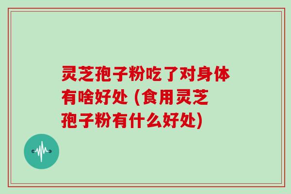 灵芝孢子粉吃了对身体有啥好处 (食用灵芝孢子粉有什么好处)