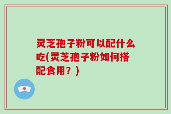 灵芝孢子粉可以配什么吃(灵芝孢子粉如何搭配食用？)
