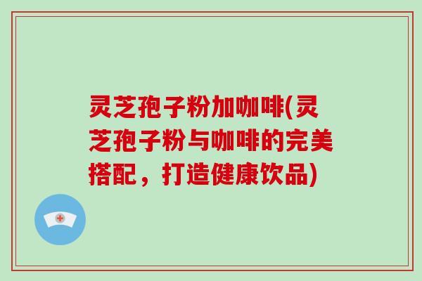 灵芝孢子粉加咖啡(灵芝孢子粉与咖啡的完美搭配，打造健康饮品)