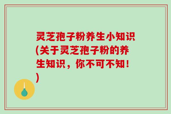 灵芝孢子粉养生小知识(关于灵芝孢子粉的养生知识，你不可不知！)