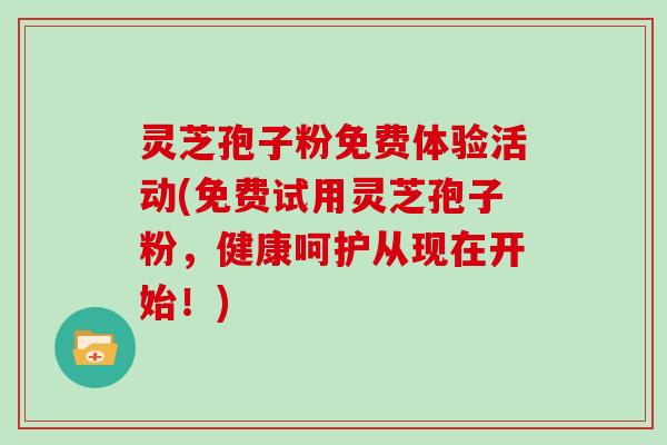 灵芝孢子粉免费体验活动(免费试用灵芝孢子粉，健康呵护从现在开始！)
