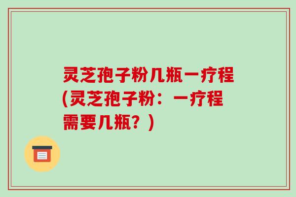 灵芝孢子粉几瓶一疗程(灵芝孢子粉：一疗程需要几瓶？)
