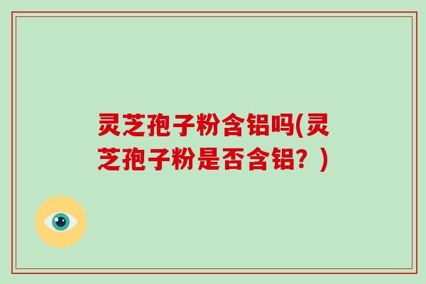 灵芝孢子粉含铝吗(灵芝孢子粉是否含铝？)