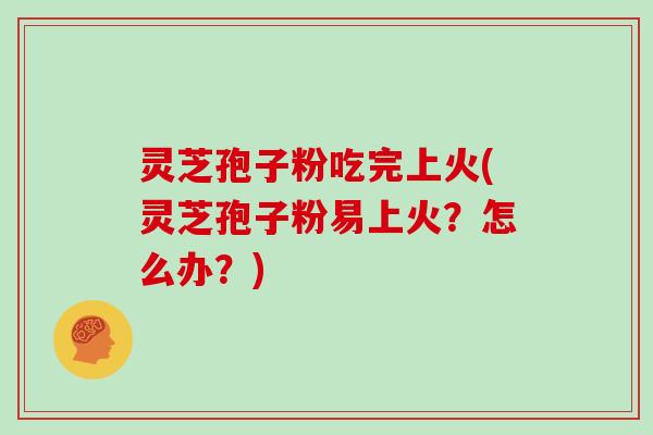 灵芝孢子粉吃完上火(灵芝孢子粉易上火？怎么办？)
