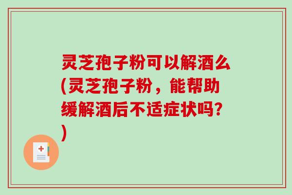 灵芝孢子粉可以解酒么(灵芝孢子粉，能帮助缓解酒后不适症状吗？)