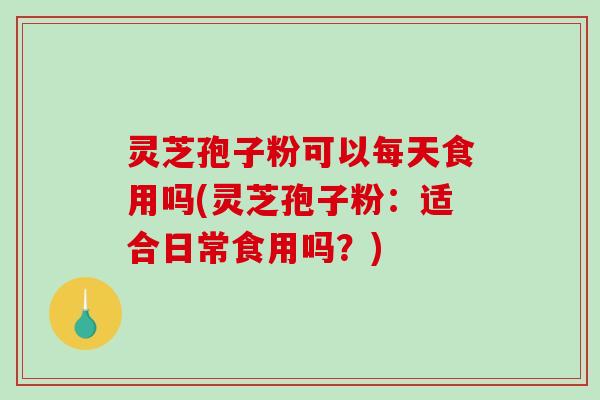 灵芝孢子粉可以每天食用吗(灵芝孢子粉：适合日常食用吗？)