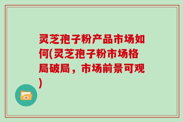 灵芝孢子粉产品市场如何(灵芝孢子粉市场格局破局，市场前景可观)