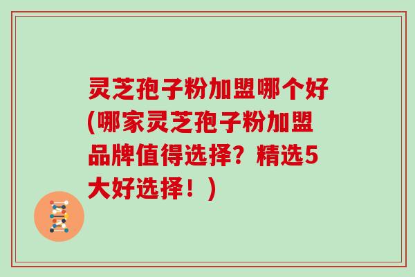 灵芝孢子粉加盟哪个好(哪家灵芝孢子粉加盟品牌值得选择？精选5大好选择！)