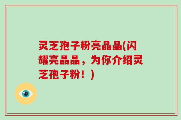 灵芝孢子粉亮晶晶(闪耀亮晶晶，为你介绍灵芝孢子粉！)