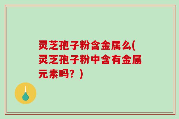 灵芝孢子粉含金属么(灵芝孢子粉中含有金属元素吗？)