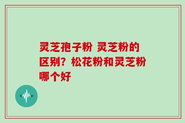 灵芝孢子粉 灵芝粉的区别？松花粉和灵芝粉哪个好