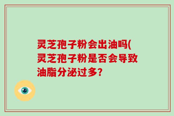 灵芝孢子粉会出油吗(灵芝孢子粉是否会导致油脂分泌过多？