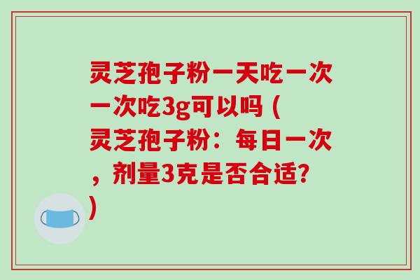 灵芝孢子粉一天吃一次一次吃3g可以吗 (灵芝孢子粉：每日一次，剂量3克是否合适？)