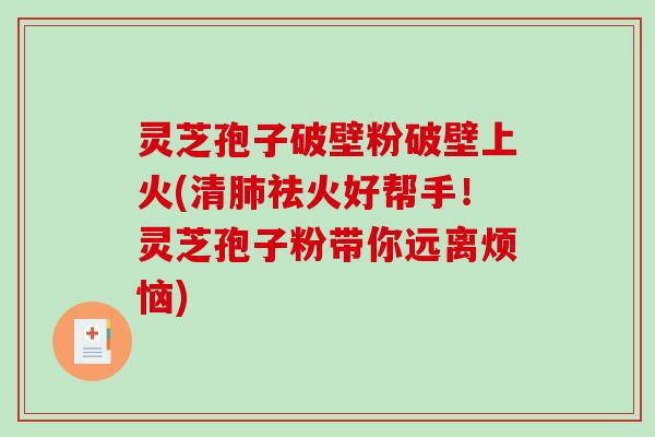 灵芝孢子破壁粉破壁上火(清祛火好帮手！灵芝孢子粉带你远离烦恼)