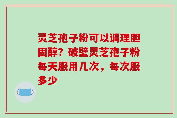 灵芝孢子粉可以调理？破壁灵芝孢子粉每天服用几次，每次服多少
