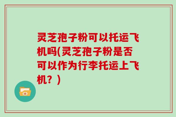 灵芝孢子粉可以托运飞机吗(灵芝孢子粉是否可以作为行李托运上飞机？)