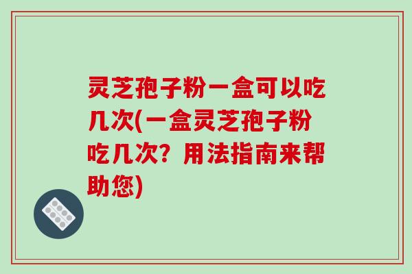 灵芝孢子粉一盒可以吃几次(一盒灵芝孢子粉吃几次？用法指南来帮助您)