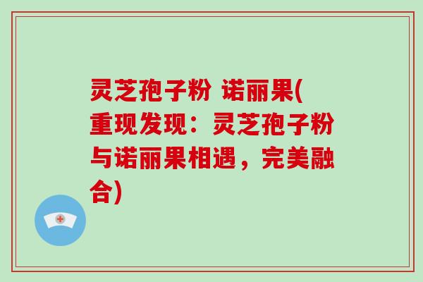 灵芝孢子粉 诺丽果(重现发现：灵芝孢子粉与诺丽果相遇，完美融合)