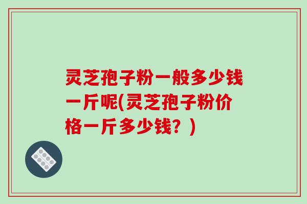 灵芝孢子粉一般多少钱一斤呢(灵芝孢子粉价格一斤多少钱？)