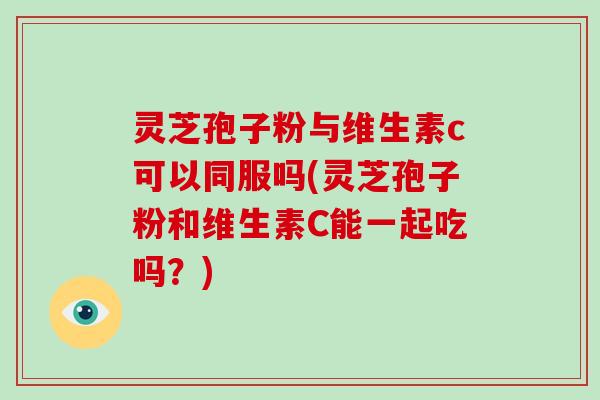 灵芝孢子粉与维生素c可以同服吗(灵芝孢子粉和维生素C能一起吃吗？)