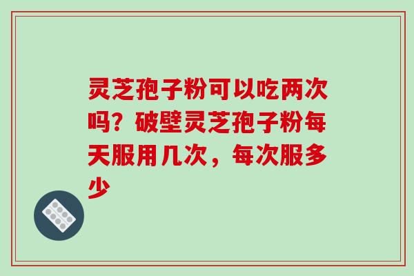 灵芝孢子粉可以吃两次吗？破壁灵芝孢子粉每天服用几次，每次服多少