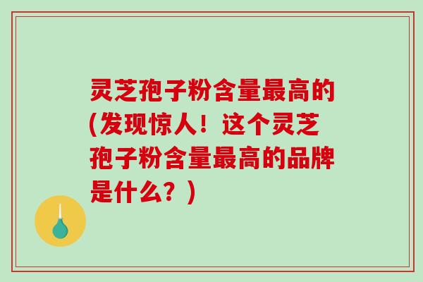 灵芝孢子粉含量高的(发现惊人！这个灵芝孢子粉含量高的品牌是什么？)