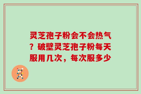 灵芝孢子粉会不会热气？破壁灵芝孢子粉每天服用几次，每次服多少
