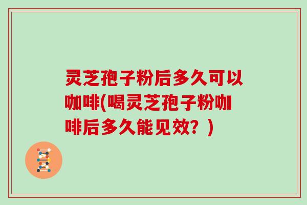 灵芝孢子粉后多久可以咖啡(喝灵芝孢子粉咖啡后多久能见效？)