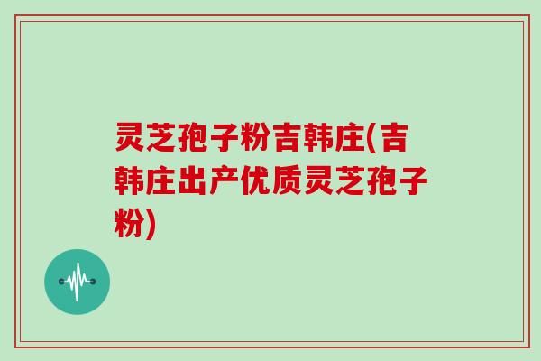 灵芝孢子粉吉韩庄(吉韩庄出产优质灵芝孢子粉)
