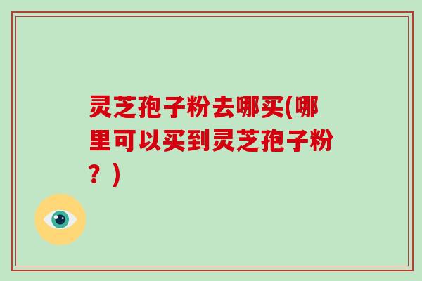 灵芝孢子粉去哪买(哪里可以买到灵芝孢子粉？)
