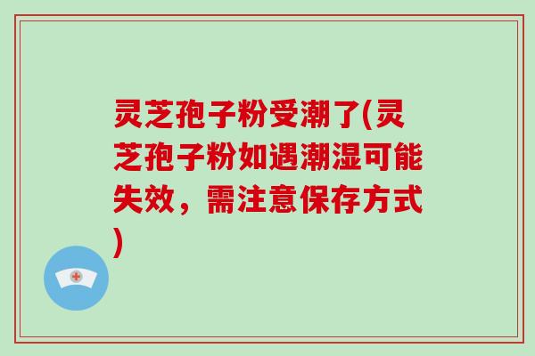 灵芝孢子粉受潮了(灵芝孢子粉如遇潮湿可能失效，需注意保存方式)