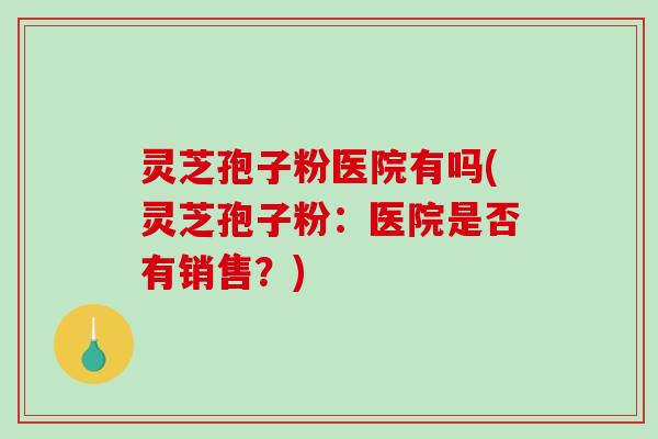灵芝孢子粉医院有吗(灵芝孢子粉：医院是否有销售？)