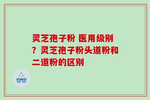 灵芝孢子粉 医用级别？灵芝孢子粉头道粉和二道粉的区别