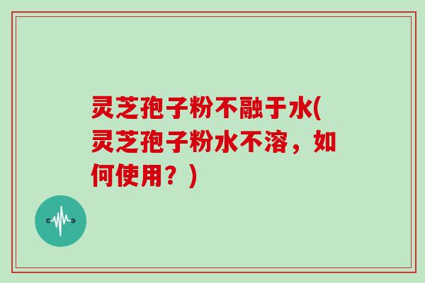 灵芝孢子粉不融于水(灵芝孢子粉水不溶，如何使用？)