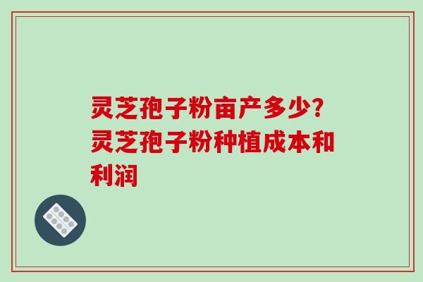 灵芝孢子粉亩产多少？灵芝孢子粉种植成本和利润