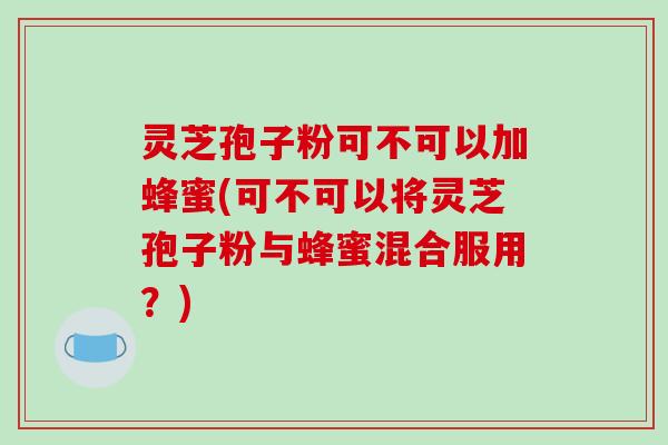 灵芝孢子粉可不可以加蜂蜜(可不可以将灵芝孢子粉与蜂蜜混合服用？)