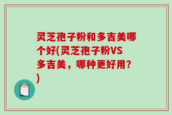 灵芝孢子粉和多吉美哪个好(灵芝孢子粉VS多吉美，哪种更好用？)