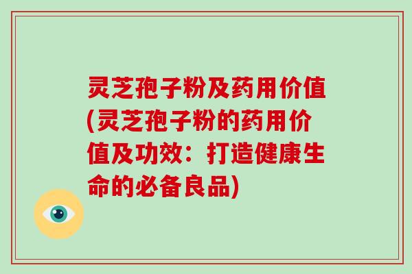 灵芝孢子粉及药用价值(灵芝孢子粉的药用价值及功效：打造健康生命的必备良品)